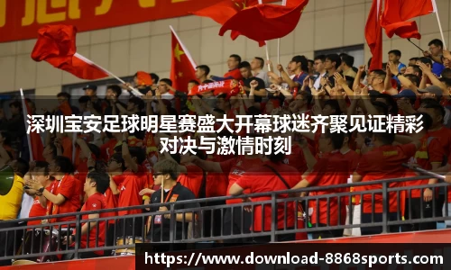 深圳宝安足球明星赛盛大开幕球迷齐聚见证精彩对决与激情时刻